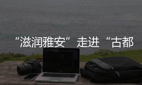 “滋润雅安”走进“古都西安”推介雅安文化旅游品牌