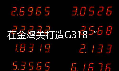 在金鸡关打造G318“最美风景线”中国川藏游网红始发站