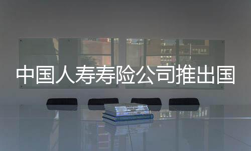 中国人寿寿险公司推出国寿鑫裕金生两全保险