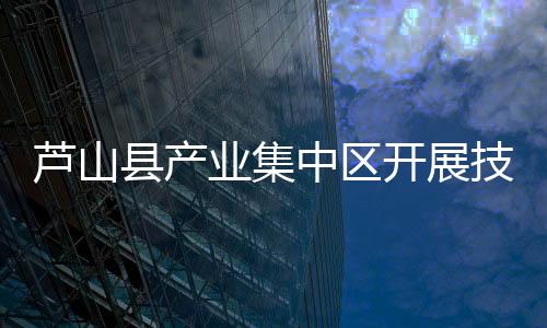 芦山县产业集中区开展技改项目及高企项目申报培训