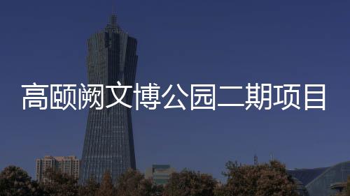 高颐阙文博公园二期项目预计7月1日正式开放